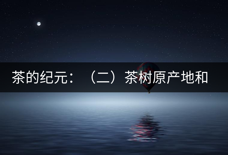 茶的紀(jì)元：（二）茶樹(shù)原產(chǎn)地和原始分布中心