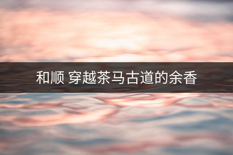 和順 穿越茶馬古道的余香