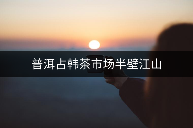 普洱占韓茶市場半壁江山