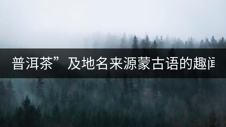 普洱茶”及地名來源蒙古語的趣聞？
