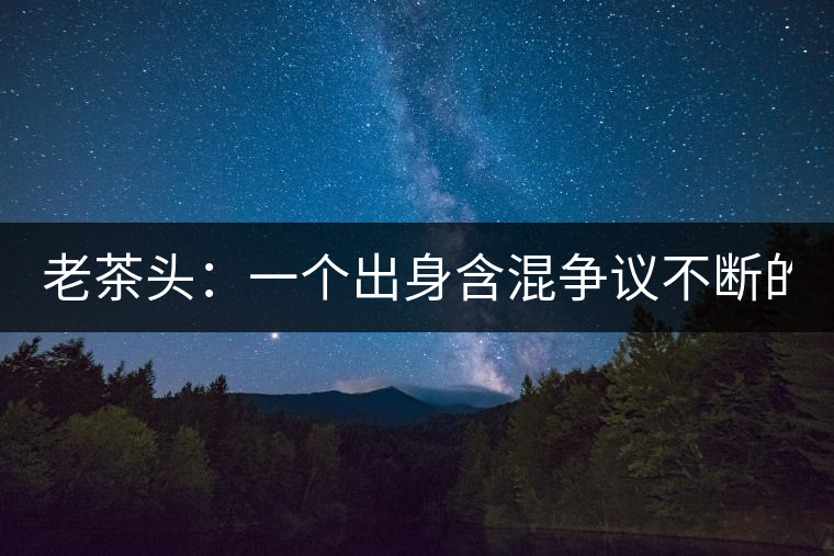 老茶頭：一個(gè)出身含混爭(zhēng)議不斷的糙爺們！