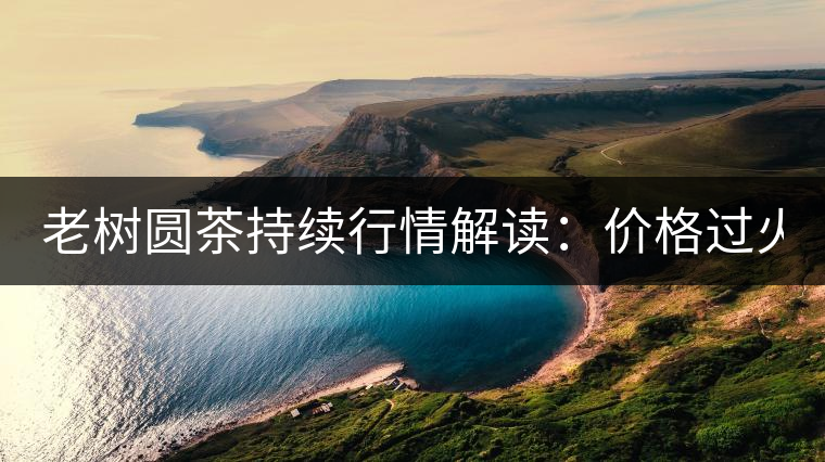 老樹圓茶持續(xù)行情解讀：價格過火 投機加重 待回調(diào)！