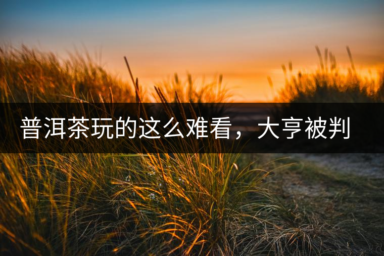 普洱茶玩的這么難看，大亨被判四年