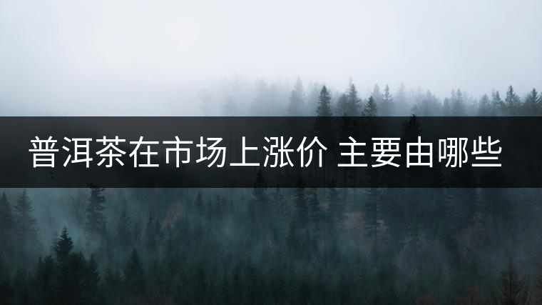 普洱茶在市場上漲價(jià) 主要由哪些因素主導(dǎo)？
