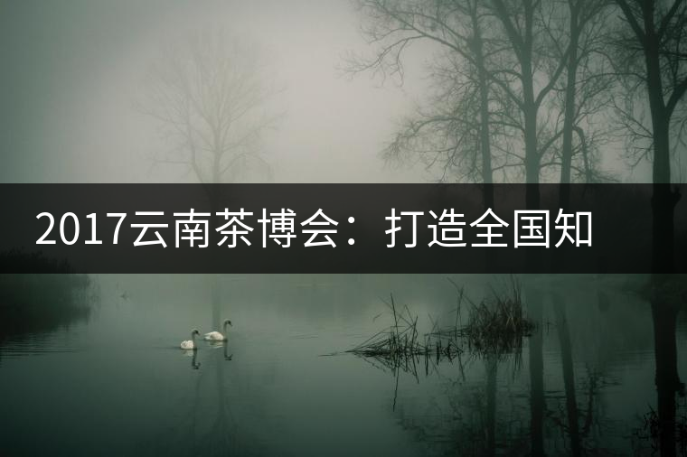 2017云南茶博會(huì)：打造全國知名紅茶品牌，擦亮“千年茶鄉(xiāng)”招牌