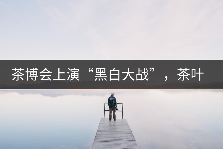 茶博會(huì)上演“黑白大戰(zhàn)”，茶葉一沾“野”字價(jià)翻番