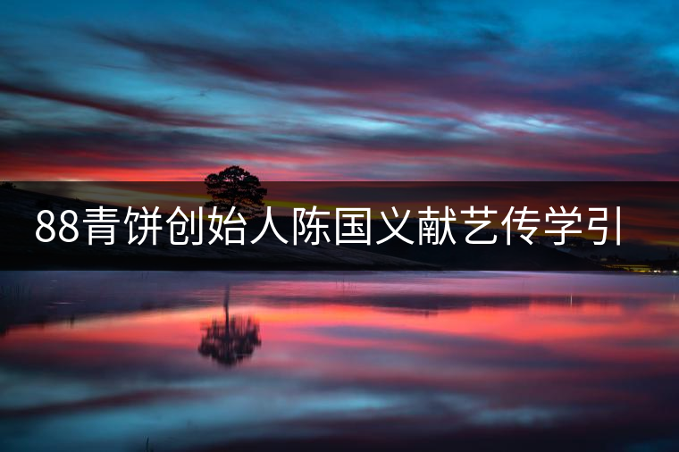 88青餅創(chuàng)始人陳國義獻藝傳學引關注 88青餅創(chuàng)始人陳國義獻藝傳學引關注