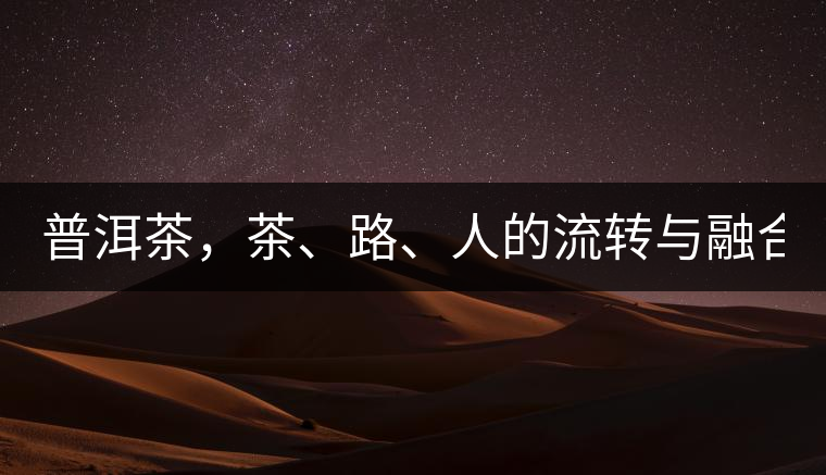 普洱茶，茶、路、人的流轉(zhuǎn)與融合！