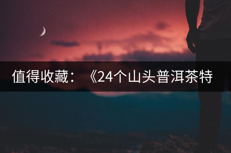 值得收藏：《24個山頭普洱茶特點(diǎn)和口感》