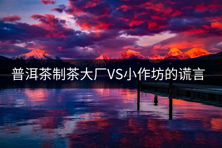 普洱茶制茶大廠VS小作坊的謊言你信幾個(gè)？
