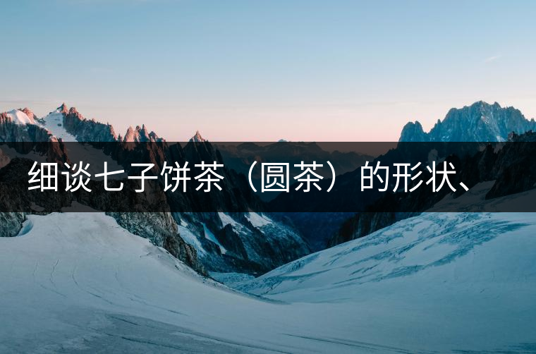 細(xì)談七子餅茶（圓茶）的形狀、色澤、特征