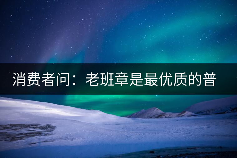 消費(fèi)者問：老班章是最優(yōu)質(zhì)的普洱茶嗎？