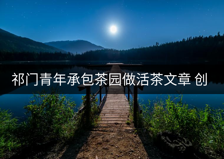 祁門青年承包茶園做活茶文章 創(chuàng)業(yè)之路越走越寬 祁門青年承包茶園做活茶文章 創(chuàng)業(yè)之路越走越寬