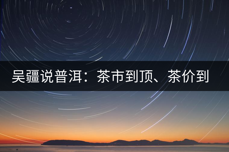 吳疆說(shuō)普洱：茶市到頂、茶價(jià)到頂、概念到頂
