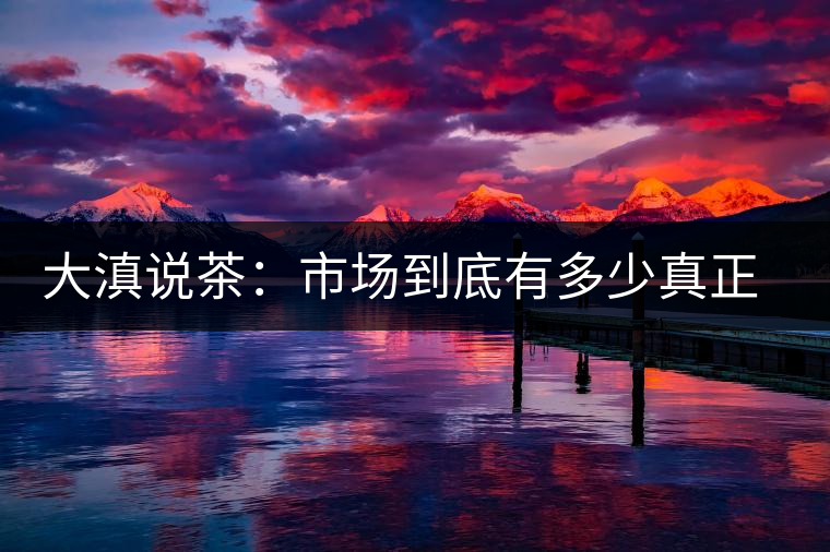 大滇說(shuō)茶：市場(chǎng)到底有多少真正的古樹熟茶？