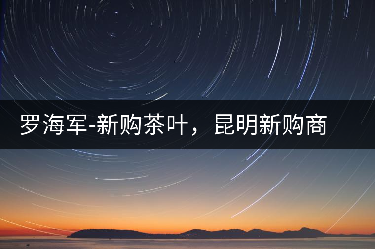 羅海軍-新購茶葉，昆明新購商貿(mào)有限公司總經(jīng)理