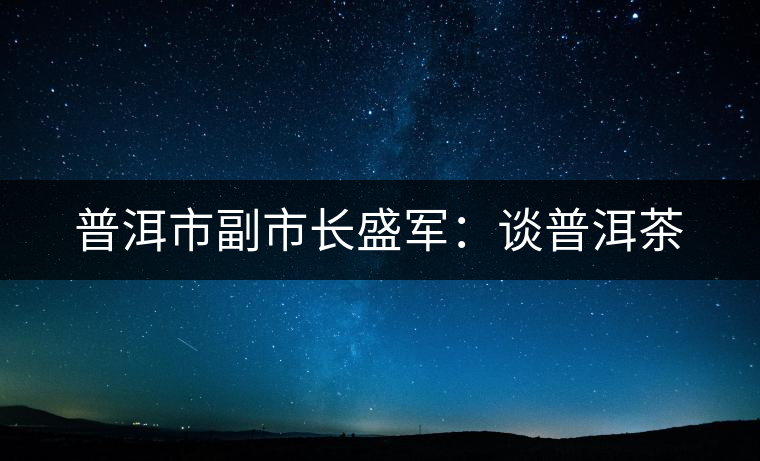 普洱市副市長(zhǎng)盛軍:談普洱茶 普洱市副市長(zhǎng)盛軍:談普洱茶