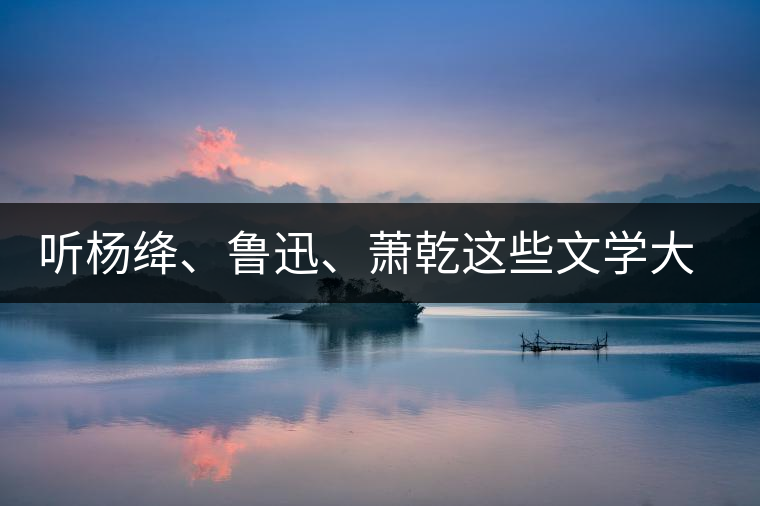 聽楊絳、魯迅、蕭乾這些文學大師們談喝茶