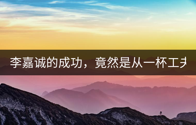 李嘉誠(chéng)的成功，竟然是從一杯工夫茶開(kāi)始的！