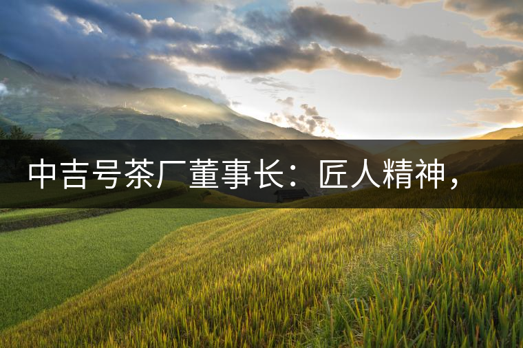 中吉號茶廠董事長：匠人精神，普洱茶人成就大業(yè)的砝碼