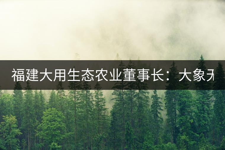 福建大用生態(tài)農(nóng)業(yè)董事長:大象無形 用而有信 福建大用生態(tài)農(nóng)業(yè)董事長:大象無形 用而有信