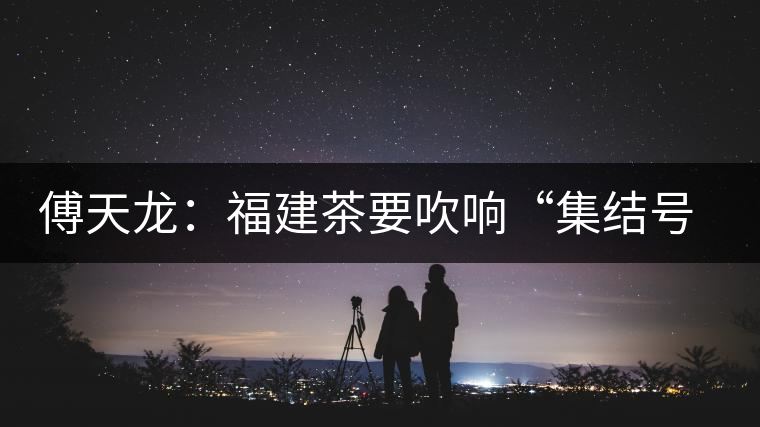 傅天龍：福建茶要吹響“集結(jié)號(hào)”重塑民族品牌
