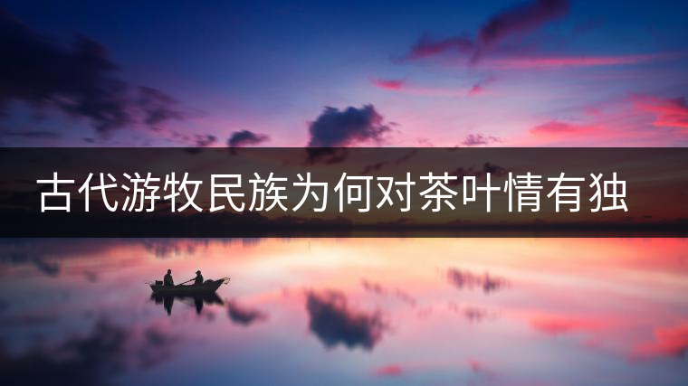 古代游牧民族為何對茶葉情有獨鐘，為何為了茶葉甚至不惜動武