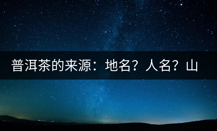 普洱茶的來源：地名？人名？山名？您更信哪一種？