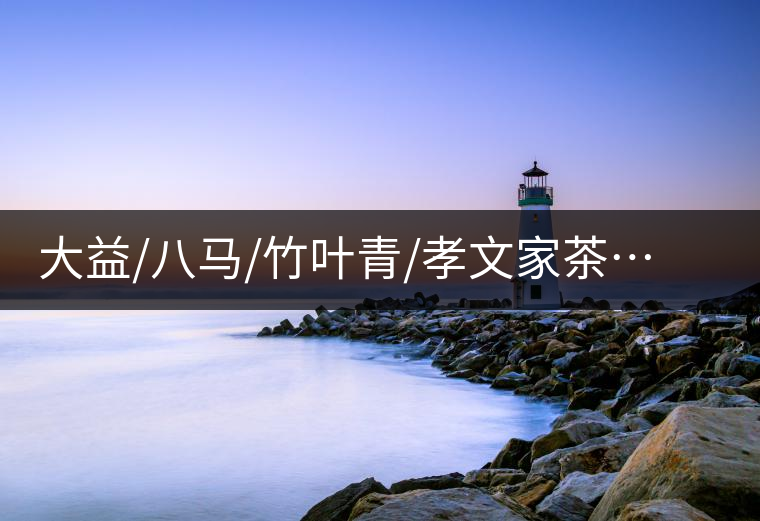 大益/八馬/竹葉青/孝文家茶…你被哪個茶企的文案攻陷過？