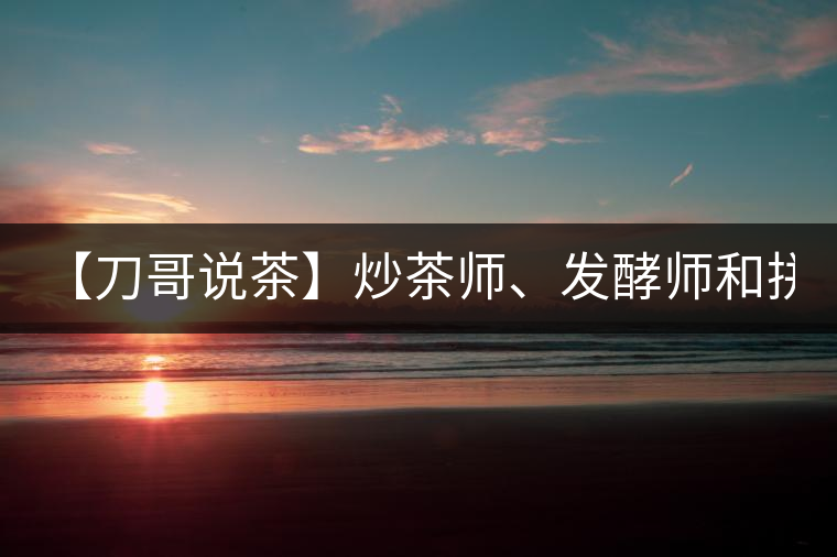 【刀哥說茶】炒茶師、發(fā)酵師和拼配師, 誰更吃香?