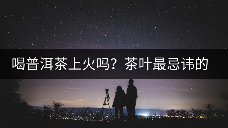 喝普洱茶上火嗎？茶葉最忌諱的十大味道