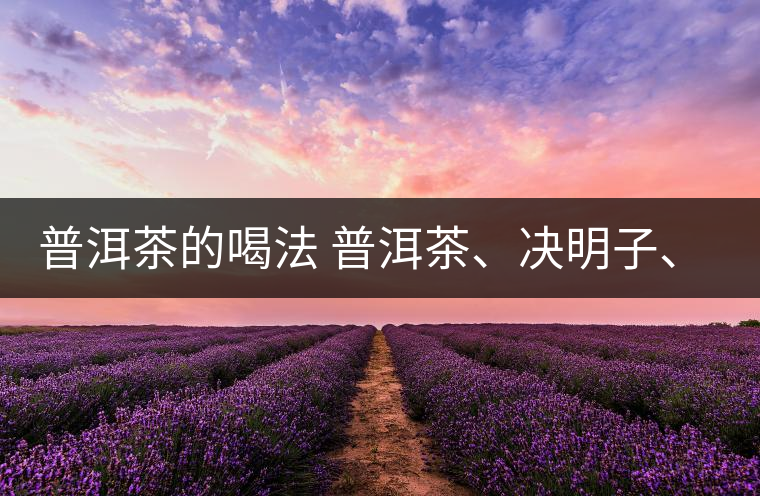 普洱茶的喝法 普洱茶、決明子、枸杞、可以一起喝嗎？