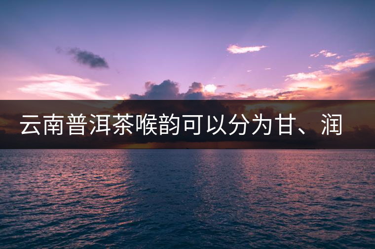 云南普洱茶喉韻可以分為甘、潤(rùn)、燥