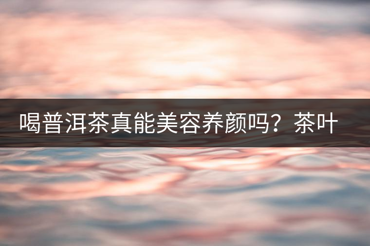 喝普洱茶真能美容養(yǎng)顏嗎？茶葉的作用