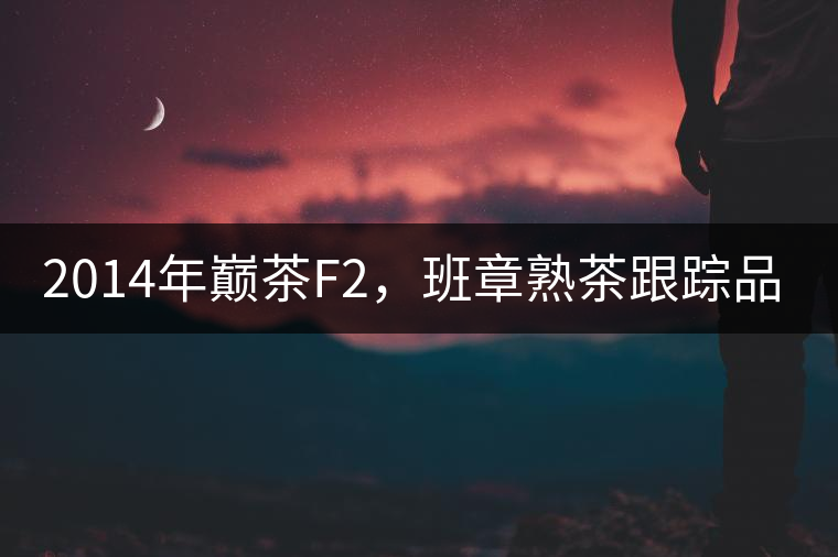 2014年巔茶F2，班章熟茶跟蹤品飲