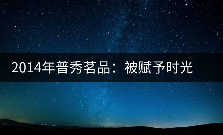 2014年普秀茗品：被賦予時光的魅力，值得細品