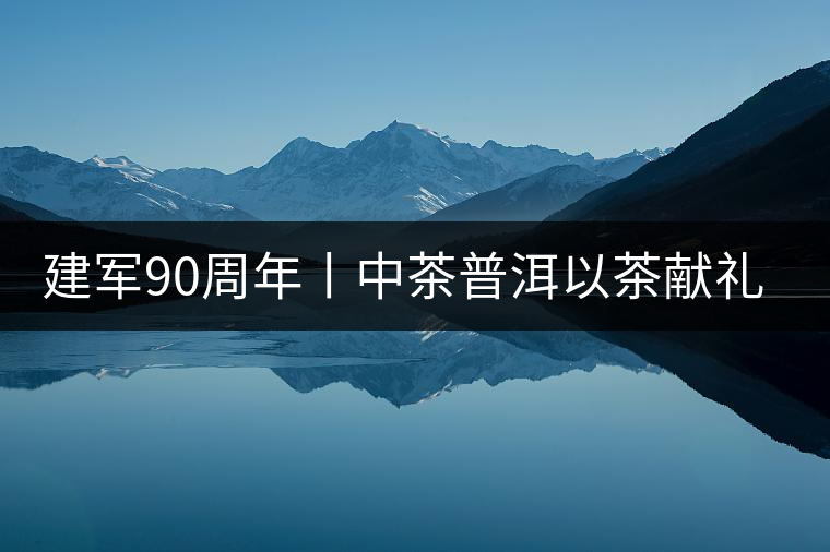 建軍90周年丨中茶普洱以茶獻禮，以茶致敬--將軍班章餅
