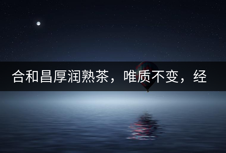 合和昌厚潤熟茶，唯質(zhì)不變，經(jīng)典之上延續(xù)經(jīng)典！