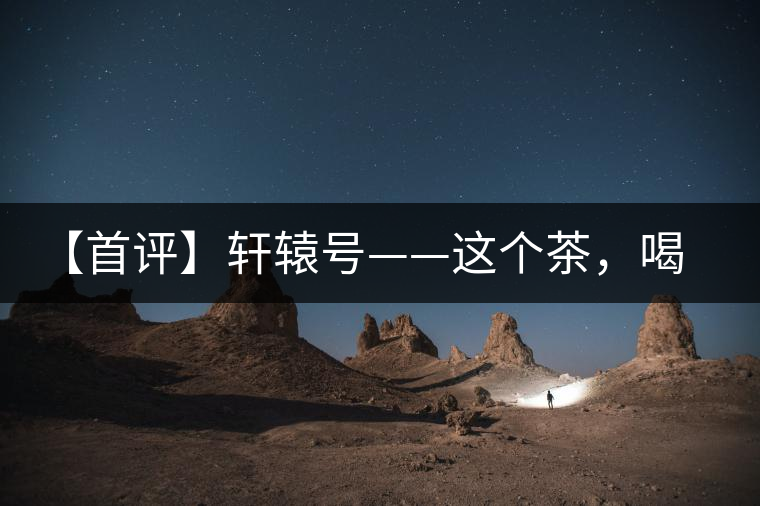【首評(píng)】軒轅號(hào)——這個(gè)茶，喝的就是優(yōu)秀的綜合感受