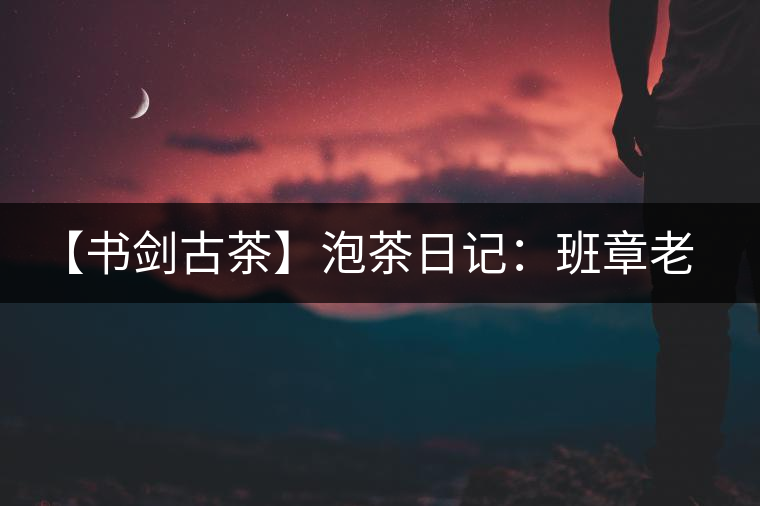 【書(shū)劍古茶】泡茶日記：班章老寨，你知多少？