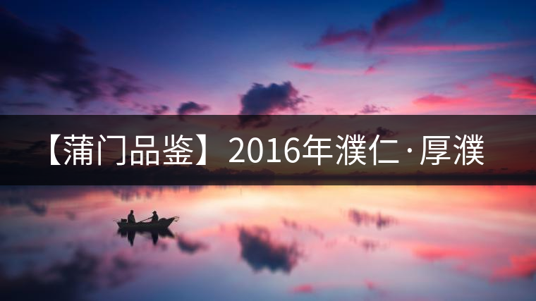 【蒲門品鑒】2016年濮仁·厚濮