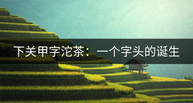 下關(guān)甲字沱茶：一個(gè)字頭的誕生