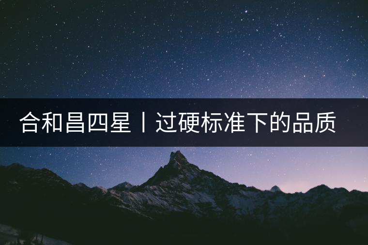合和昌四星丨過硬標(biāo)準(zhǔn)下的品質(zhì)，才值得時(shí)間沉淀！