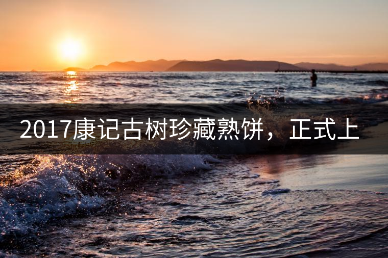 2017康記古樹珍藏熟餅，正式上市！