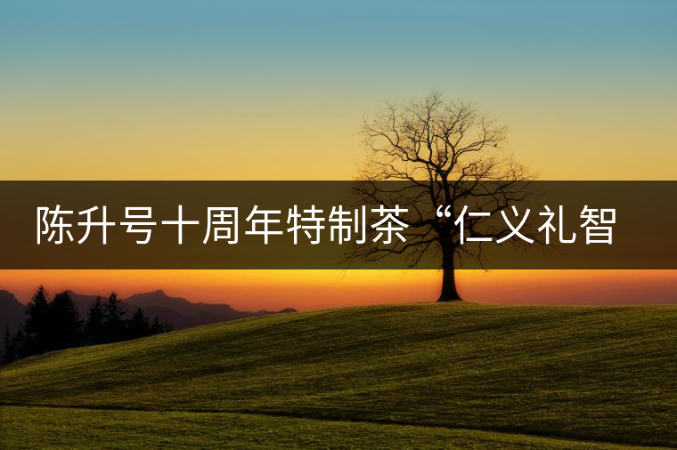 陳升號十周年特制茶“仁義禮智信”重磅來襲！