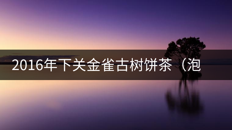 2016年下關(guān)金雀古樹餅茶(泡餅)即將上市 2016年下關(guān)金雀古樹餅茶(泡餅)即將上市