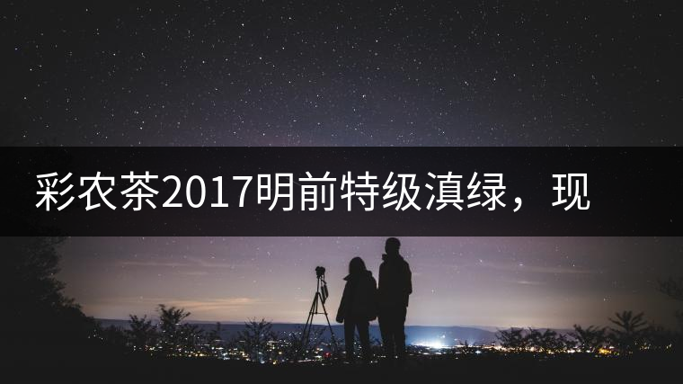 彩農茶2017明前特級滇綠，現開始接受預訂
