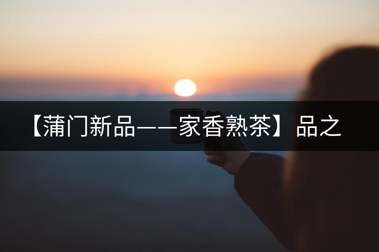 【蒲門新品——家香熟茶】品之，是家的味道，存之，是家的思念