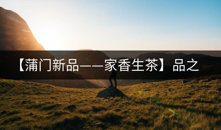 【蒲門新品——家香生茶】品之，是家的味道，存之，是家的思念