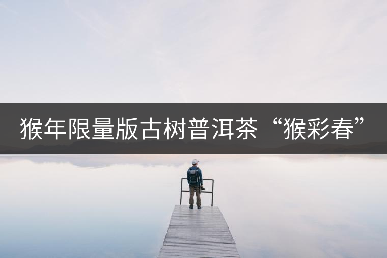 猴年限量版古樹普洱茶“猴彩春”隆重上市！